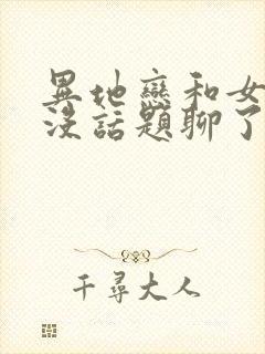 异地恋和女朋友没话题聊了怎么办