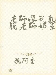 老师喂我乳,我脱老师奶罩