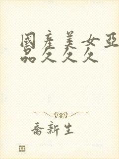 国产美女亚洲精品久久久