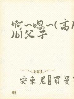 啊~嗯~(高h)bl父子