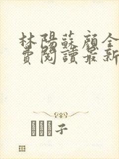 林阳苏颜全文免费阅读最新章节