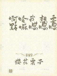 啊哈我想要了快点嘛嗯嗯嗯嗯