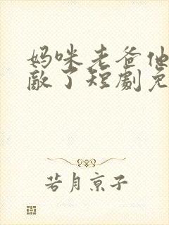 妈咪老爸他真无敌了短剧免费观看