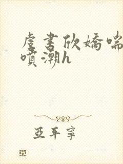 虞书欣娇喘抽搐喷潮h