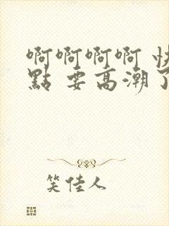 啊啊啊啊 快一点 要高潮了