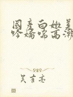 国产白嫩美女呻吟娇喘高潮视频