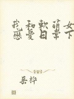 我和软萌女友的恋爱日常下载txt