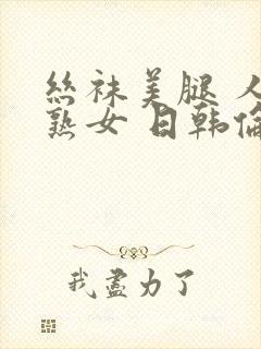 丝袜美腿 人妻熟女 日韩伦理