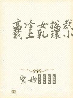 高冷女总裁屈辱戴上乳环小说