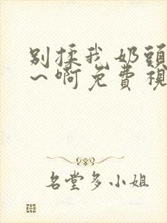 别揉我奶头～嗯～啊免费视频