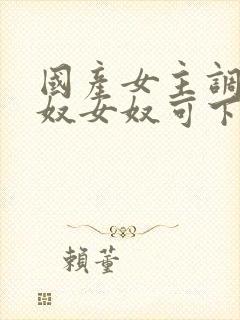 国产女主调教男奴女奴可下载