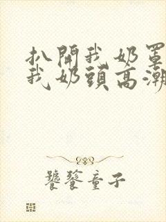 扒开我奶罩揉吮我奶头高潮