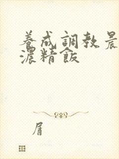 养成调教晨尿h浓精饭