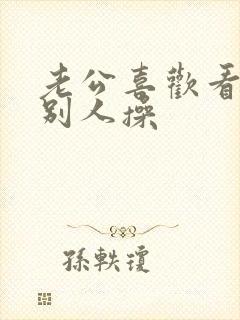 老公喜欢看我被别人操