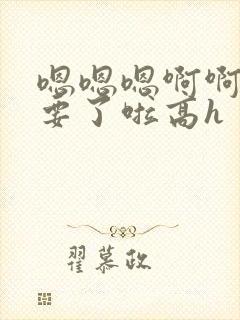 嗯嗯嗯啊啊啊不要了啦高h