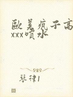 欧美疯子高潮xxxx喷水