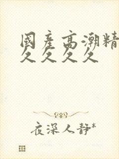 国产高潮精品久久久久久