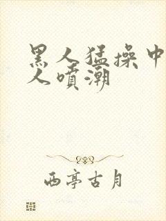 黑人猛操中国女人喷潮