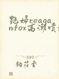 艳妇reaganfox高潮喷水