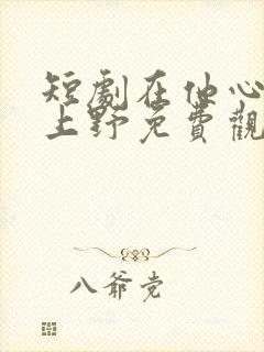 短剧在他心尖尖上野免费观看