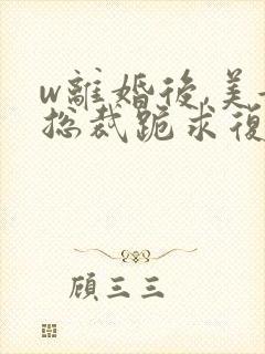 w离婚后,美女总裁跪求复婚》