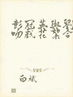 彭冠英与刘亦菲吻戏花絮合集