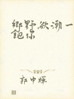 乡野欲潮一次喂饱你