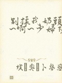 别揉我奶头~嗯~啊~少妇视频封面