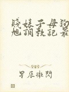 贱婊子母狗王晓旭调教记最新章节