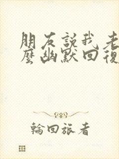 朋友说我老了怎么幽默回复