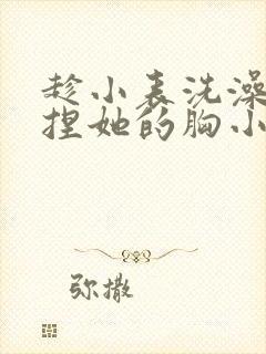 趁小表洗澡玩她捏她的胸小说