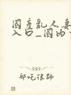 国产乱人妻精品入口_国内少封面