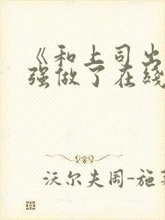 《和上司出差被强做了在线观看