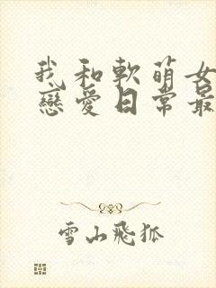 我和软萌女友的恋爱日常最新章节阅读