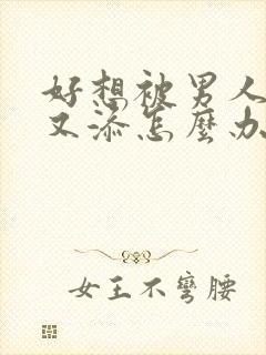 好想被男人又曰又添怎么办