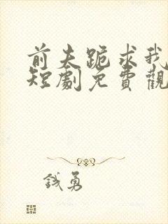 前夫跪求我原谅短剧免费观看全集