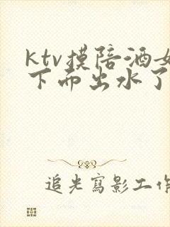 ktv摸陪酒女下面出水了视频