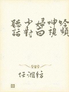 听少妇呻吟声粗话对白视频