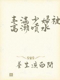 丰满少妇被啪到高潮喷水