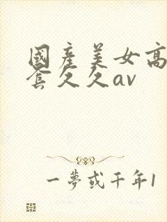 国产美女高潮无套久久av