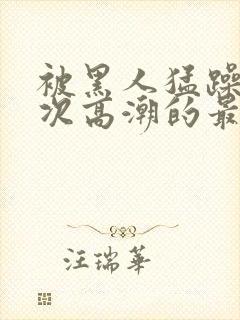 被黑人猛躁10次高潮的最新动态