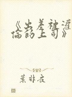 《出差被灌醉绝伦的上司》在线观看