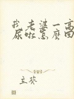 我老婆一高潮就尿啦怎么回事