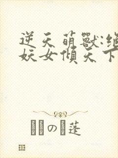 逆天萌兽:绝世妖女倾天下短剧