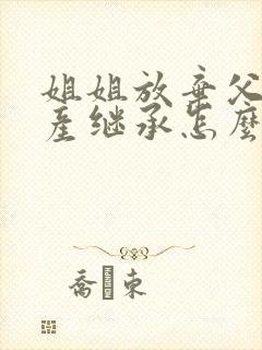 姐姐放弃父母遗产继承怎么办理