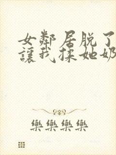 女邻居脱了奶罩让我揉她奶