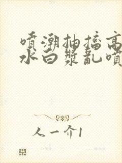 喷潮抽搐高潮喷水白浆乱喷