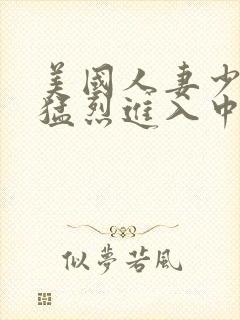 美国人妻少妇被猛烈进入中文字幕