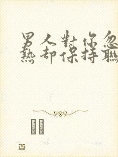 男人对你忽冷忽热却保持联系你