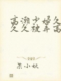 高潮少妇久久久久久被弄高潮